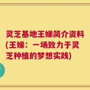 灵芝基地王娣简介资料(王娣：一场致力于灵芝种植的梦想实践)