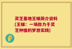 灵芝基地王娣简介资料(王娣：一场致力于灵芝种植的梦想实践)