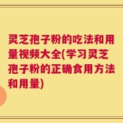 灵芝孢子粉的吃法和用量视频大全(学习灵芝孢子粉的正确食用方法和用量)