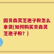 因贝森灵芝孢子粉怎么拿货(如何购买贝森灵芝孢子粉？)