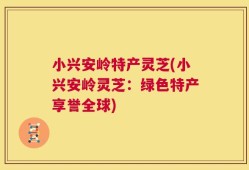 小兴安岭特产灵芝(小兴安岭灵芝：绿色特产享誉全球)