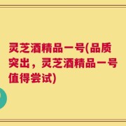 灵芝酒精品一号(品质突出，灵芝酒精品一号值得尝试)
