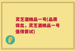 灵芝酒精品一号(品质突出，灵芝酒精品一号值得尝试)