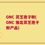 GNC 灵芝孢子粉(GNC 推出灵芝孢子粉产品)