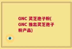 GNC 灵芝孢子粉(GNC 推出灵芝孢子粉产品)