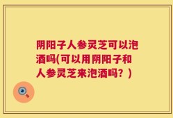 阴阳子人参灵芝可以泡酒吗(可以用阴阳子和人参灵芝来泡酒吗？)