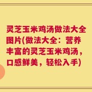 灵芝玉米鸡汤做法大全图片(做法大全：营养丰富的灵芝玉米鸡汤，口感鲜美，轻松入手)
