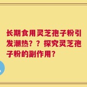 长期食用灵芝孢子粉引发潮热？？探究灵芝孢子粉的副作用？