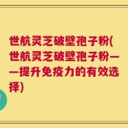 世航灵芝破壁孢子粉(世航灵芝破壁孢子粉——提升免疫力的有效选择)