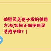 破壁灵芝孢子粉的使用方法(如何正确使用灵芝孢子粉？)