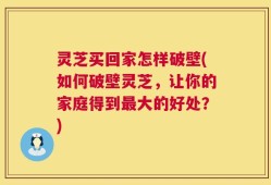 灵芝买回家怎样破壁(如何破壁灵芝，让你的家庭得到最大的好处？)