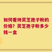 如何看待灵芝孢子粉的价格？灵芝孢子粉多少钱一盒