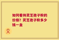 如何看待灵芝孢子粉的价格？灵芝孢子粉多少钱一盒