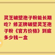 灵芝破壁孢子粉能长期吃？修正牌破壁灵芝孢子粉《官方价格》到底多少钱一盒