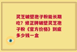 灵芝破壁孢子粉能长期吃？修正牌破壁灵芝孢子粉《官方价格》到底多少钱一盒