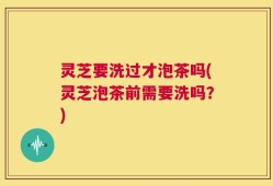 灵芝要洗过才泡茶吗(灵芝泡茶前需要洗吗？)