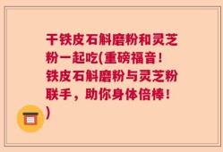 干铁皮石斛磨粉和灵芝粉一起吃(重磅福音！铁皮石斛磨粉与灵芝粉联手，助你身体倍棒！)