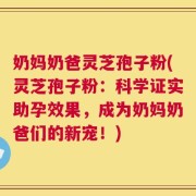 奶妈奶爸灵芝孢子粉(灵芝孢子粉：科学证实助孕效果，成为奶妈奶爸们的新宠！)
