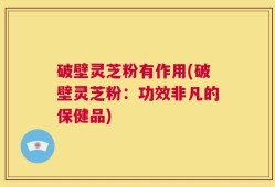 破壁灵芝粉有作用(破壁灵芝粉：功效非凡的保健品)