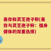善存和灵芝孢子粉(善存与灵芝孢子粉：强身健体的双重选择)