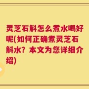 灵芝石斛怎么煮水喝好呢(如何正确煮灵芝石斛水？本文为您详细介绍)