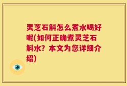 灵芝石斛怎么煮水喝好呢(如何正确煮灵芝石斛水？本文为您详细介绍)