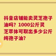 抖音店铺能卖灵芝孢子油吗？1000公斤灵芝萃体可取出多少公斤纯孢子油？