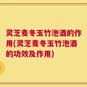 灵芝麦冬玉竹泡酒的作用(灵芝麦冬玉竹泡酒的功效及作用)