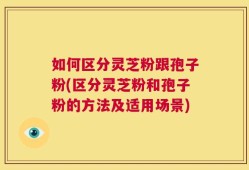 如何区分灵芝粉跟孢子粉(区分灵芝粉和孢子粉的方法及适用场景)