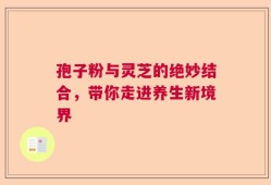 孢子粉与灵芝的绝妙结合，带你走进养生新境界