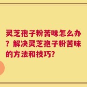 灵芝孢子粉苦味怎么办？解决灵芝孢子粉苦味的方法和技巧？