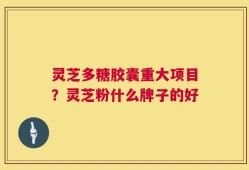 灵芝多糖胶囊重大项目？灵芝粉什么牌子的好