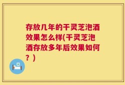 存放几年的干灵芝泡酒效果怎么样(干灵芝泡酒存放多年后效果如何？)