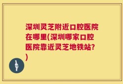 深圳灵芝附近口腔医院在哪里(深圳哪家口腔医院靠近灵芝地铁站？)