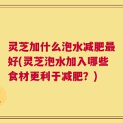 灵芝加什么泡水减肥最好(灵芝泡水加入哪些食材更利于减肥？)