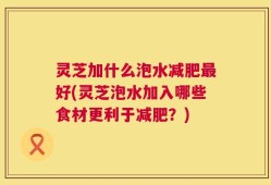 灵芝加什么泡水减肥最好(灵芝泡水加入哪些食材更利于减肥？)