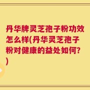 丹华牌灵芝孢子粉功效怎么样(丹华灵芝孢子粉对健康的益处如何？)