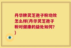 丹华牌灵芝孢子粉功效怎么样(丹华灵芝孢子粉对健康的益处如何？)