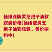 仙维亚牌灵芝孢子油软胶囊价格(仙维亚灵芝孢子油软胶囊，售价抢购中)