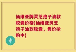 仙维亚牌灵芝孢子油软胶囊价格(仙维亚灵芝孢子油软胶囊，售价抢购中)