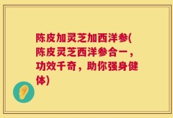 陈皮加灵芝加西洋参(陈皮灵芝西洋参合一，功效千奇，助你强身健体)