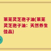 莱芜灵芝孢子油(莱芜灵芝孢子油：天然养生佳品)