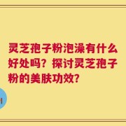 灵芝孢子粉泡澡有什么好处吗？探讨灵芝孢子粉的美肤功效？