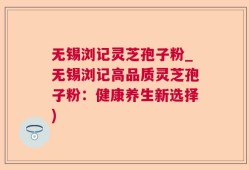无锡浏记灵芝孢子粉_无锡浏记高品质灵芝孢子粉：健康养生新选择)