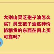 大别山灵芝孢子油怎么买？灵芝孢子油这种价格稍贵的东西在网上买可靠吗？