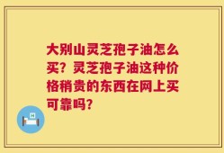 大别山灵芝孢子油怎么买？灵芝孢子油这种价格稍贵的东西在网上买可靠吗？