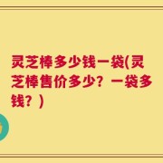 灵芝棒多少钱一袋(灵芝棒售价多少？一袋多钱？)