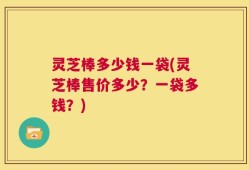 灵芝棒多少钱一袋(灵芝棒售价多少？一袋多钱？)
