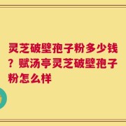 灵芝破壁孢子粉多少钱？赋汤亭灵芝破壁孢子粉怎么样