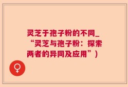 灵芝于孢子粉的不同_“灵芝与孢子粉：探索两者的异同及应用”)